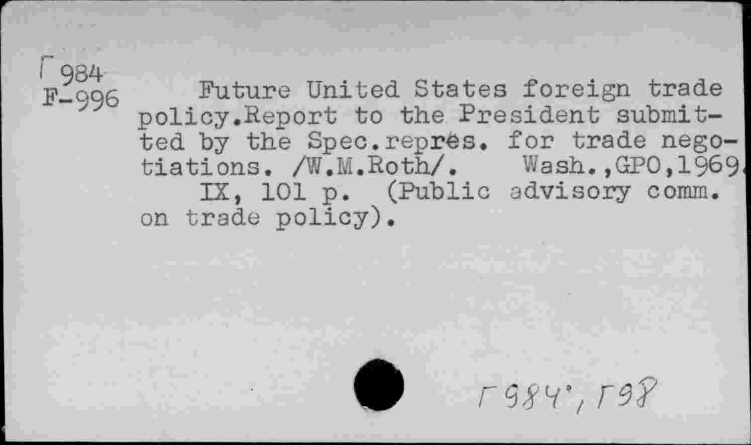 ﻿r 984 F-996
Future United States foreign trade policy.Report to the President submitted by the Spec.repres. for trade negotiations. /W.M.Roth/. Wash.,GPO,1969
IX, 101 p. (Public advisory comm, on trade policy).
rwt re?